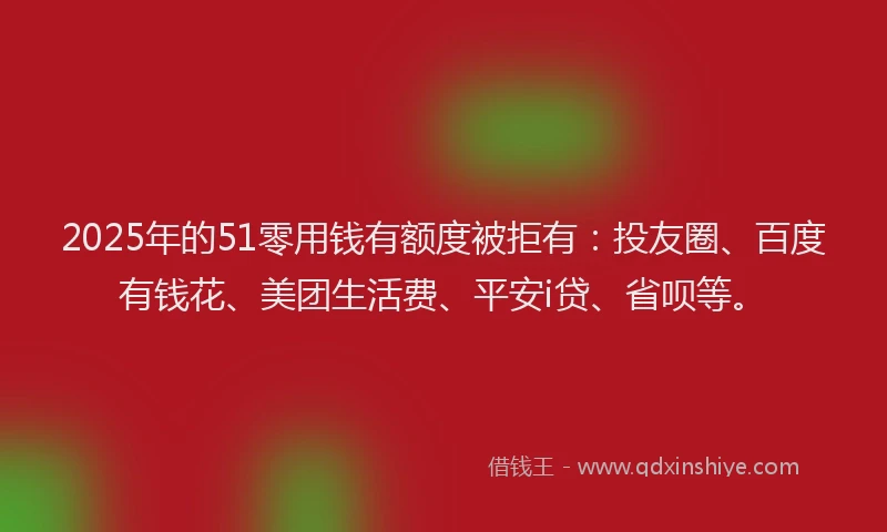 2025年的51零用钱有额度被拒有：投友圈、百度有钱花、美团生活费、平安i贷、省呗等。
