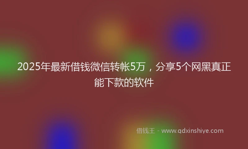 2025年最新借钱微信转帐5万，分享5个网黑真正能下款的软件