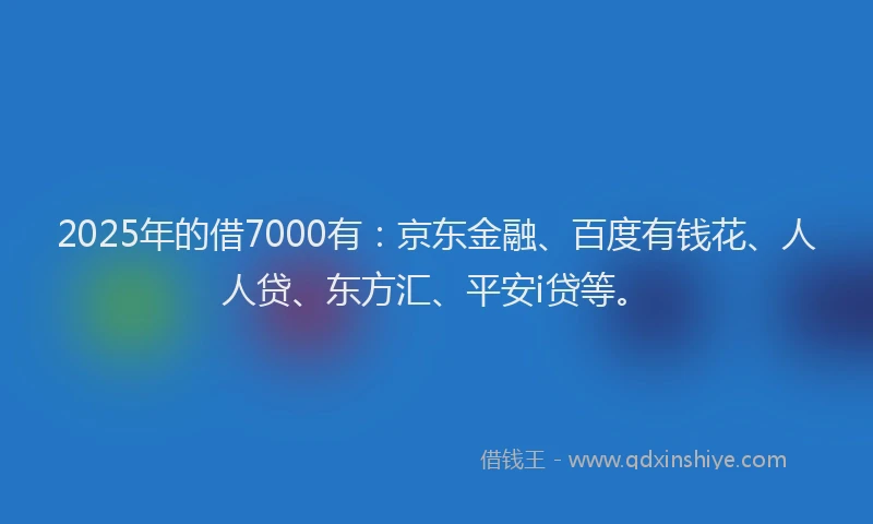 2025年的借7000有：京东金融、百度有钱花、人人贷、东方汇、平安i贷等。
