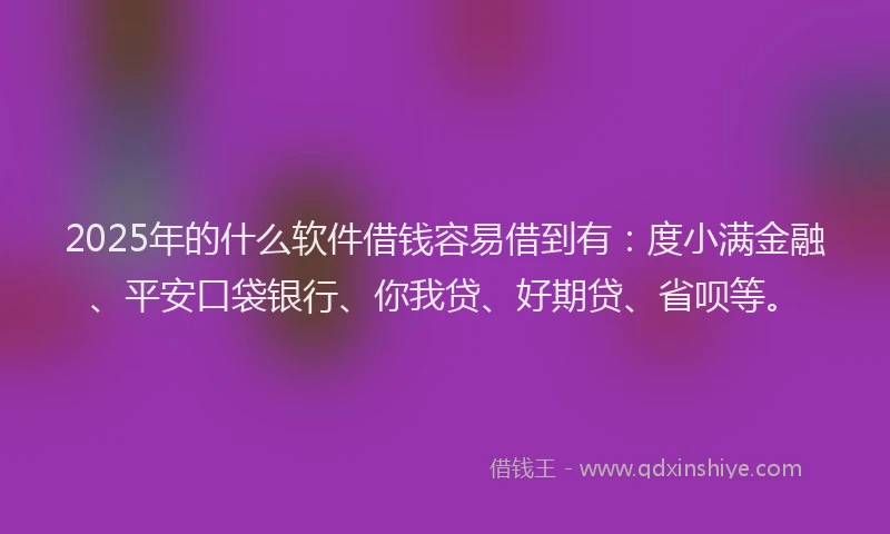 2025年的什么软件借钱容易借到有：度小满金融、平安口袋银行、你我贷、好期贷、省呗等。