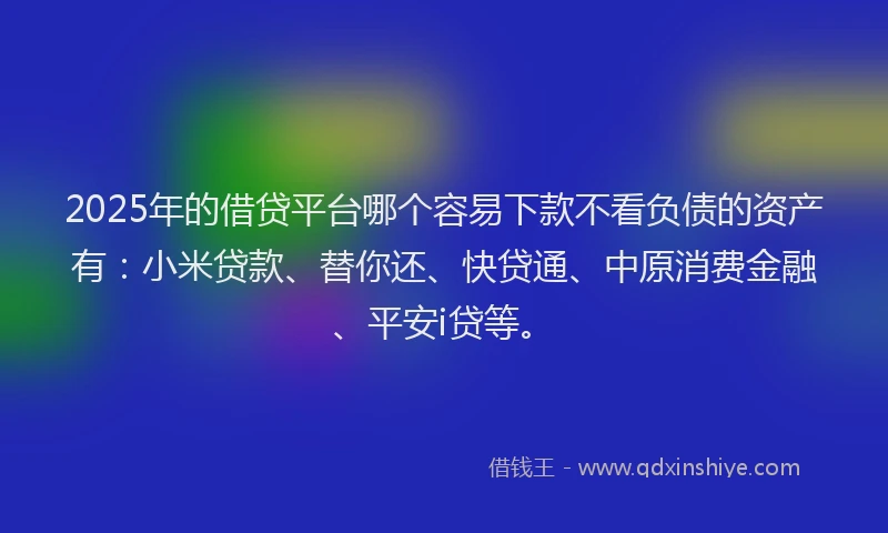 2025年的借贷平台哪个容易下款不看负债的资产有：小米贷款、替你还、快贷通、中原消费金融、平安i贷等。