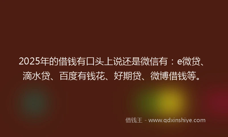 2025年的借钱有口头上说还是微信有：e微贷、滴水贷、百度有钱花、好期贷、微博借钱等。