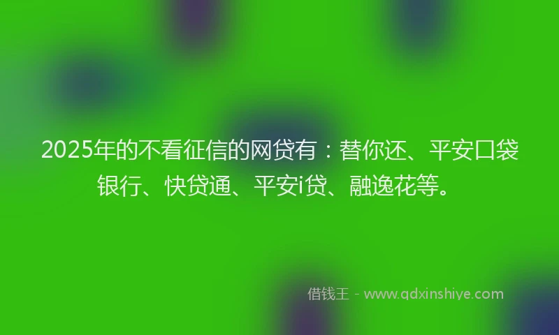 2025年的不看征信的网贷有：替你还、平安口袋银行、快贷通、平安i贷、融逸花等。