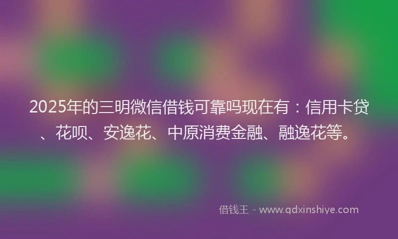 2025年的三明微信借钱可靠吗现在有:信用卡贷、花呗、安逸花、中原消费金融、融逸花等。
