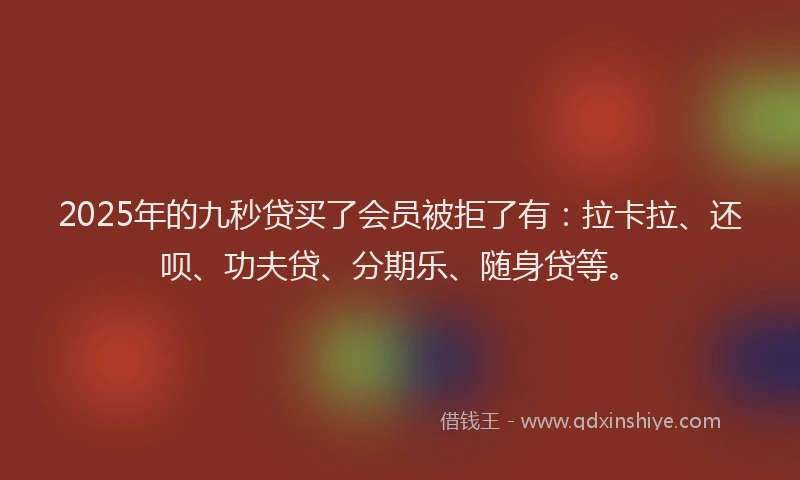 2025年的九秒贷买了会员被拒了有：拉卡拉、还呗、功夫贷、分期乐、随身贷等。