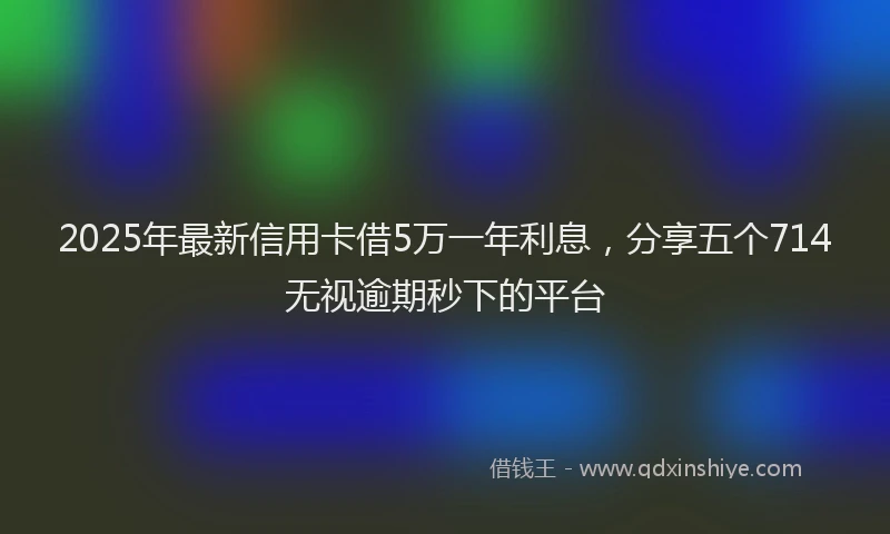 2025年最新信用卡借5万一年利息，分享五个714无视逾期秒下的平台