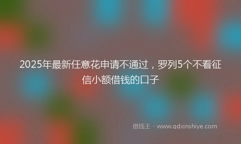 2025年最新任意花申请不通过，罗列5个不看征信小额借钱的口子