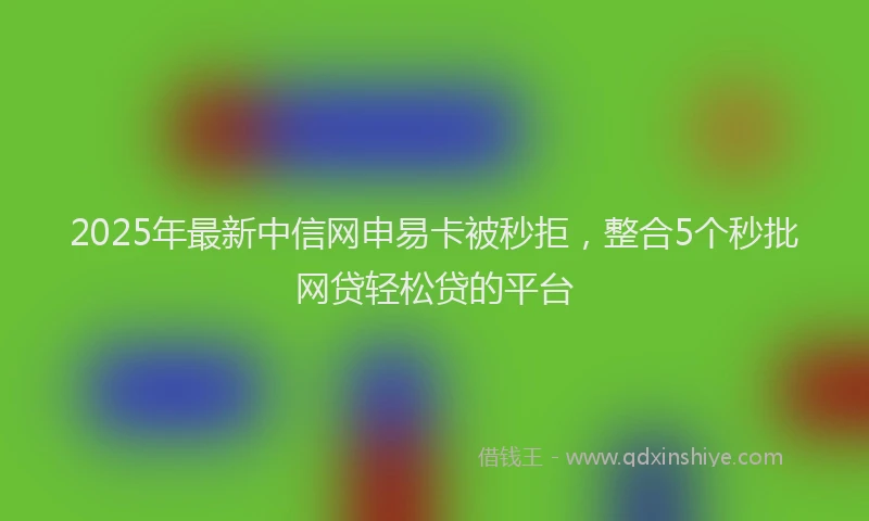 2025年最新中信网申易卡被秒拒，整合5个秒批网贷轻松贷的平台