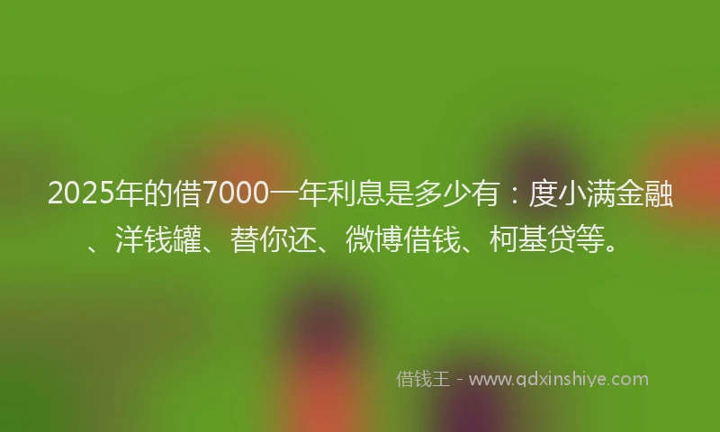 2025年的借7000一年利息是多少有：度小满金融、洋钱罐、替你还、微博借钱、柯基贷等。