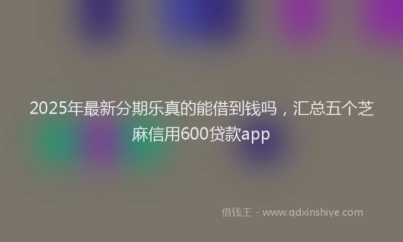 2025年最新分期乐真的能借到钱吗，汇总五个芝麻信用600贷款app