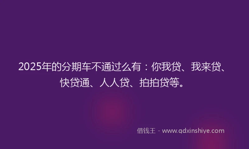 2025年的分期车不通过么有：你我贷、我来贷、快贷通、人人贷、拍拍贷等。