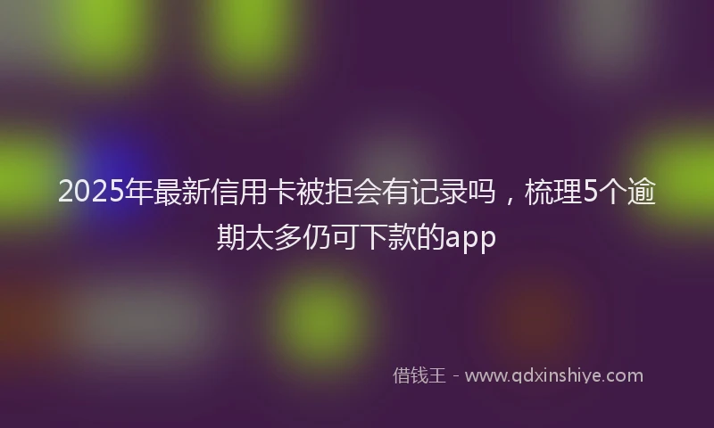 2025年最新信用卡被拒会有记录吗，梳理5个逾期太多仍可下款的app