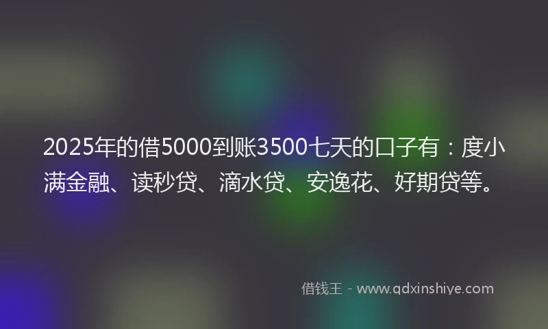 2025年的借5000到账3500七天的口子有：度小满金融、读秒贷、滴水贷、安逸花、好期贷等。