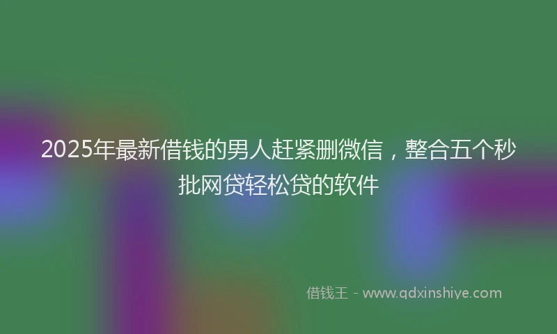 2025年最新借钱的男人赶紧删微信，整合五个秒批网贷轻松贷的软件