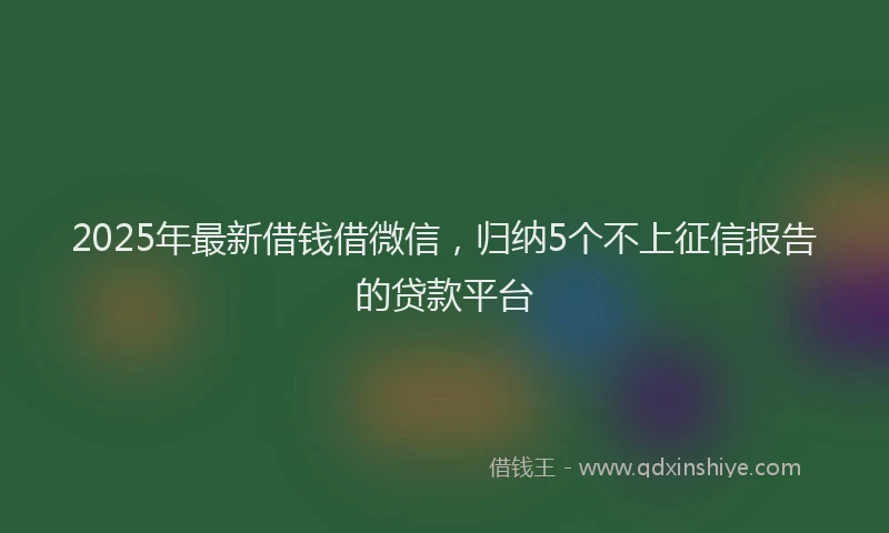 2025年最新借钱借微信，归纳5个不上征信报告的贷款平台