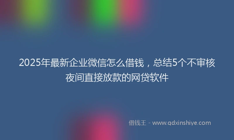 2025年最新企业微信怎么借钱，总结5个不审核夜间直接放款的网贷软件