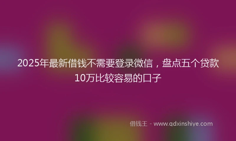2025年最新借钱不需要登录微信，盘点五个贷款10万比较容易的口子