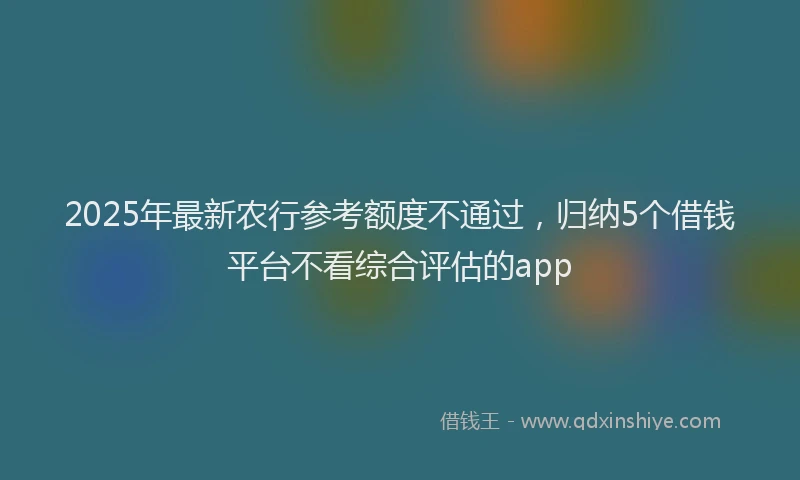 2025年最新农行参考额度不通过，归纳5个借钱平台不看综合评估的app