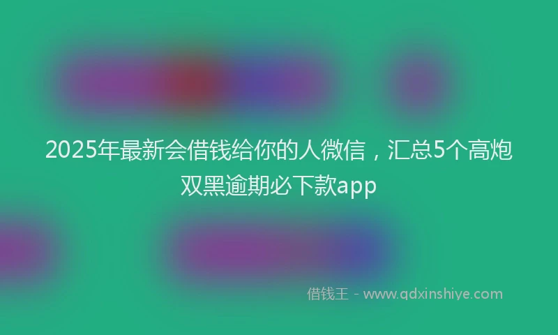 2025年最新会借钱给你的人微信，汇总5个高炮双黑逾期必下款app