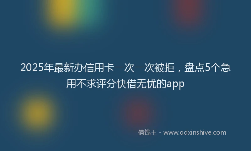 2025年最新办信用卡一次一次被拒，盘点5个急用不求评分快借无忧的app