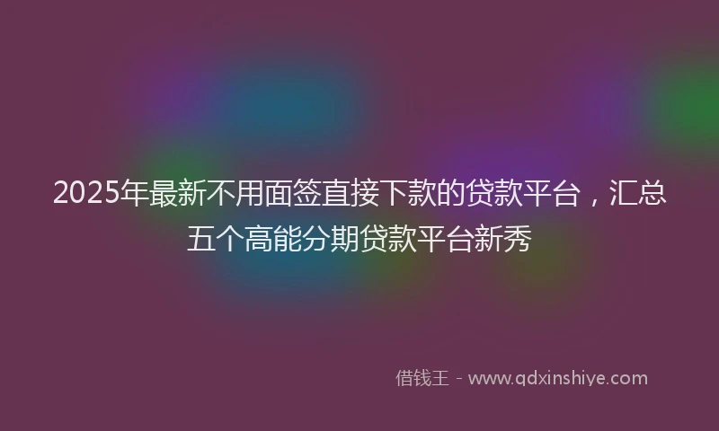 2025年最新不用面签直接下款的贷款平台，汇总五个高能分期贷款平台新秀