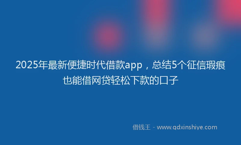2025年最新便捷时代借款app，总结5个征信瑕疵也能借网贷轻松下款的口子