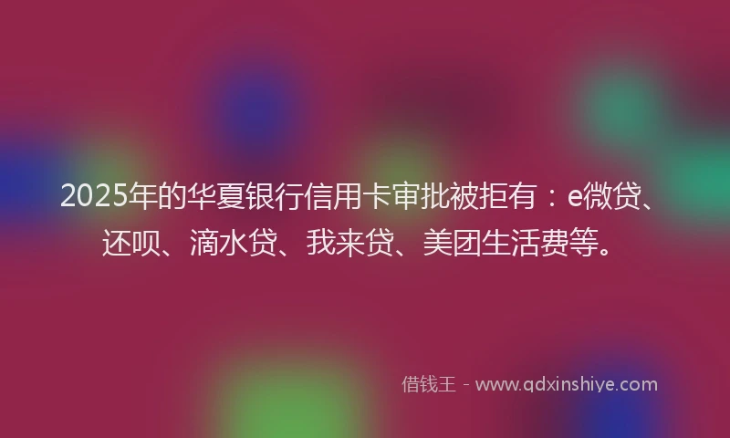 2025年的华夏银行信用卡审批被拒有：e微贷、还呗、滴水贷、我来贷、美团生活费等。