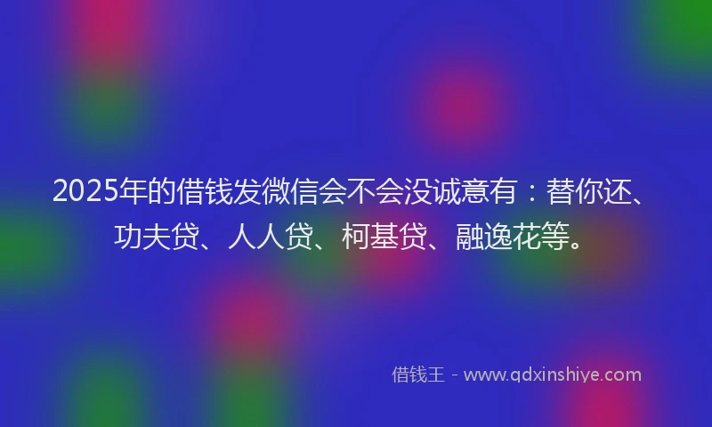 2025年的借钱发微信会不会没诚意有：替你还、功夫贷、人人贷、柯基贷、融逸花等。