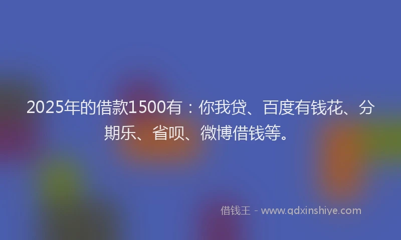 2025年的借款1500有：你我贷、百度有钱花、分期乐、省呗、微博借钱等。
