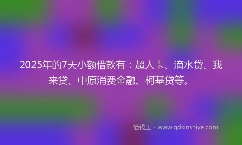 2025年的7天小额借款有：超人卡、滴水贷、我来贷、中原消费金融、柯基贷等。