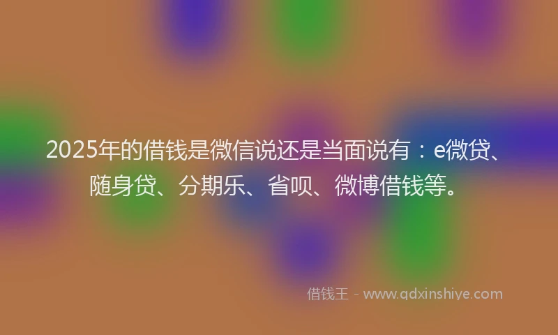 2025年的借钱是微信说还是当面说有：e微贷、随身贷、分期乐、省呗、微博借钱等。