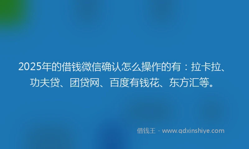 2025年的借钱微信确认怎么操作的有：拉卡拉、功夫贷、团贷网、百度有钱花、东方汇等。
