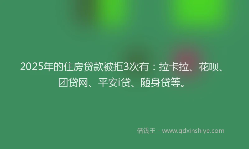 2025年的住房贷款被拒3次有：拉卡拉、花呗、团贷网、平安i贷、随身贷等。