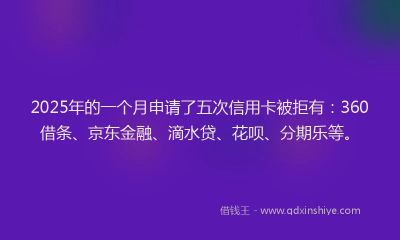 2025年的一个月申请了五次信用卡被拒有：360借条、京东金融、滴水贷、花呗、分期乐等。