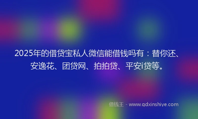 2025年的借贷宝私人微信能借钱吗有：替你还、安逸花、团贷网、拍拍贷、平安i贷等。
