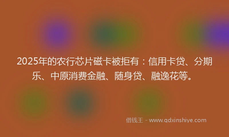 2025年的农行芯片磁卡被拒有：信用卡贷、分期乐、中原消费金融、随身贷、融逸花等。