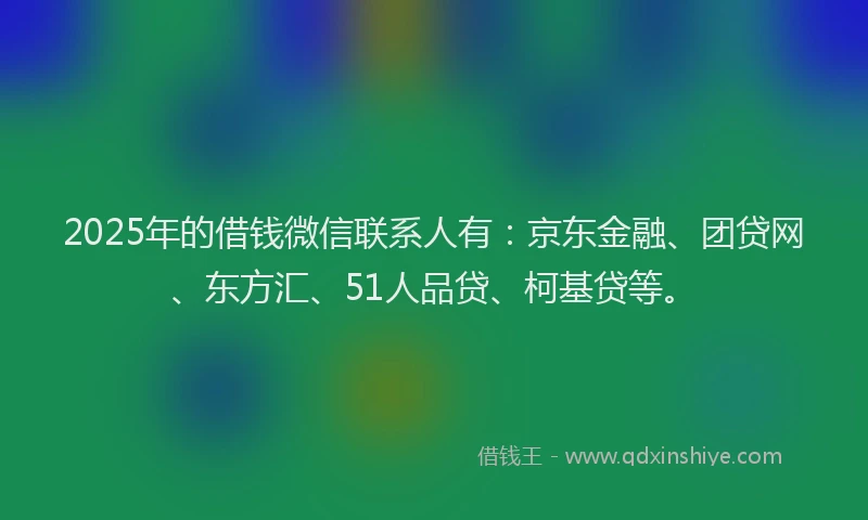 2025年的借钱微信联系人有：京东金融、团贷网、东方汇、51人品贷、柯基贷等。