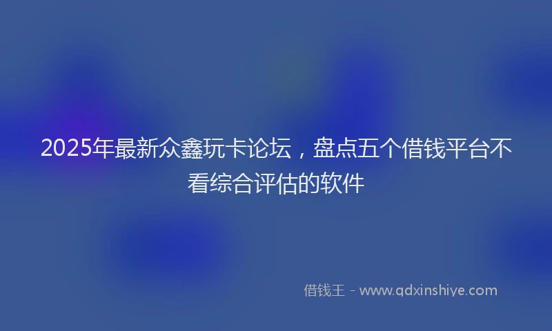 2025年最新众鑫玩卡论坛，盘点五个借钱平台不看综合评估的软件