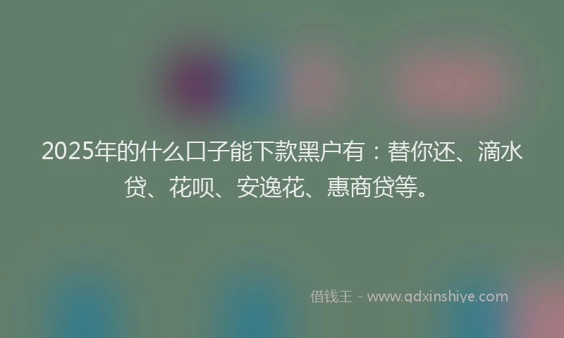 2025年的什么口子能下款黑户有：替你还、滴水贷、花呗、安逸花、惠商贷等。