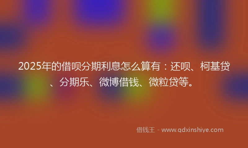 2025年的借呗分期利息怎么算有：还呗、柯基贷、分期乐、微博借钱、微粒贷等。