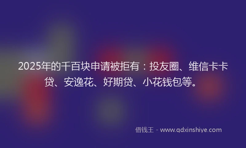2025年的千百块申请被拒有：投友圈、维信卡卡贷、安逸花、好期贷、小花钱包等。