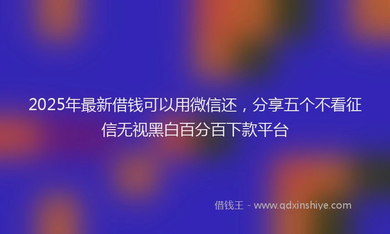 2025年最新借钱可以用微信还，分享五个不看征信无视黑白百分百下款平台
