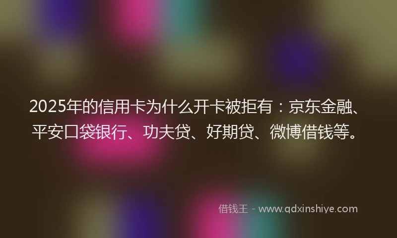 2025年的信用卡为什么开卡被拒有：京东金融、平安口袋银行、功夫贷、好期贷、微博借钱等。