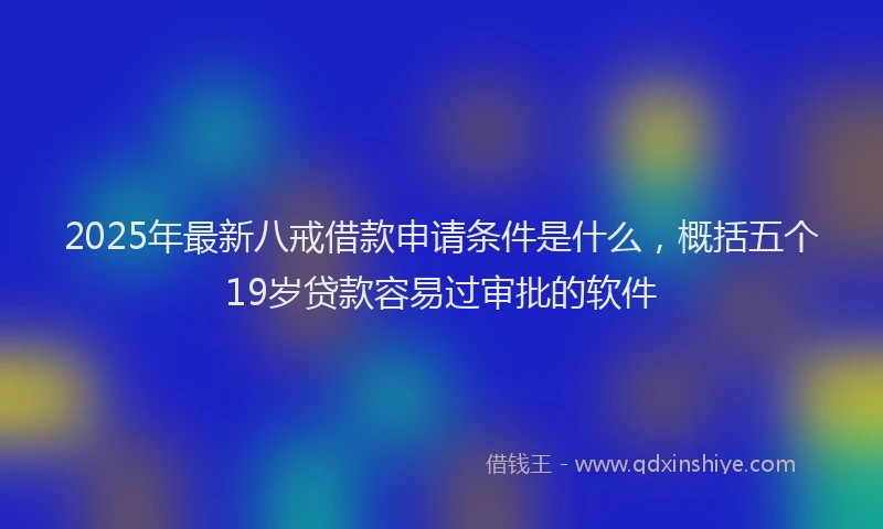 2025年最新八戒借款申请条件是什么，概括五个19岁贷款容易过审批的软件