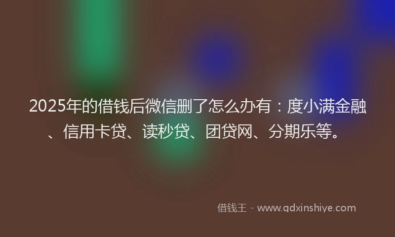 2025年的借钱后微信删了怎么办有：度小满金融、信用卡贷、读秒贷、团贷网、分期乐等。