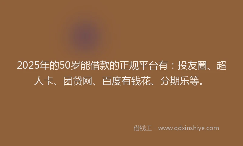 2025年的50岁能借款的正规平台有：投友圈、超人卡、团贷网、百度有钱花、分期乐等。