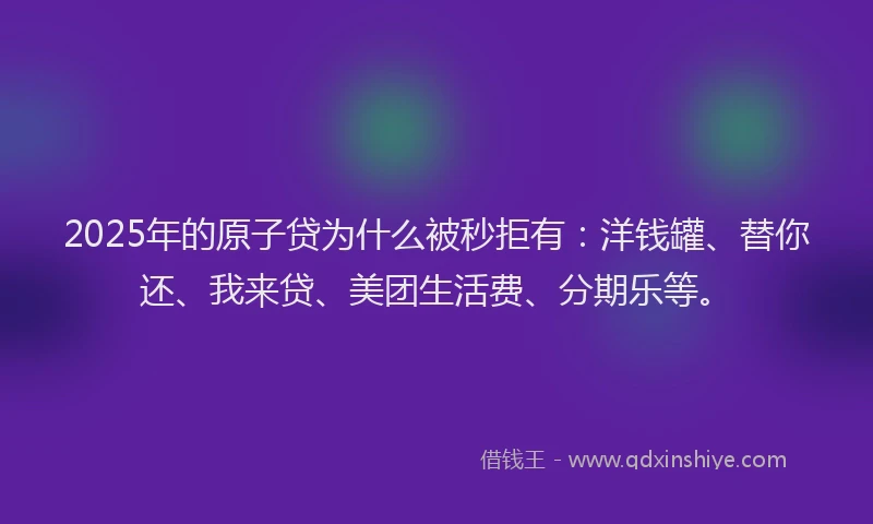 2025年的原子贷为什么被秒拒有：洋钱罐、替你还、我来贷、美团生活费、分期乐等。