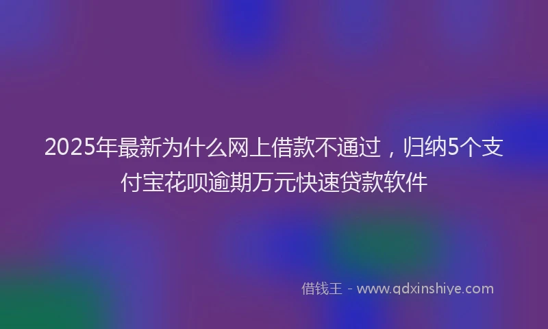 2025年最新为什么网上借款不通过，归纳5个支付宝花呗逾期万元快速贷款软件