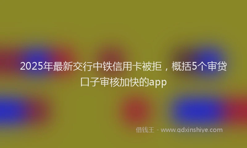 2025年最新交行中铁信用卡被拒，概括5个审贷口子审核加快的app