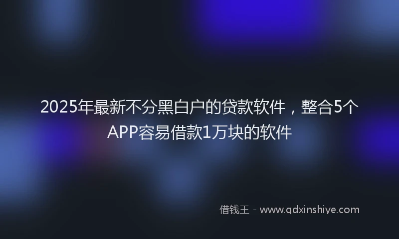 2025年最新不分黑白户的贷款软件，整合5个APP容易借款1万块的软件